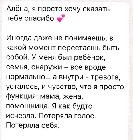 Алёна, я просто хочу сказать тебе спасибо. Иногда даже не понимаешь, в какой момент перестаешь быть собой. У меня был ребёнок, семья, снаружи – все вроде нормально… а внутри - тревога, усталось, и чувство, что я просто функция: мама, жена, помощница. Я как будто исчезла. Потеряла голос. Потеряла себя. То, что мы начали делать с тобой, стало для меня точкой опоры и возвращения. Это был не резкий поворот, а такой тёплый, бережный и очень честный путь. Мы учились слушать мои эмоции, не убегать от них. Возвращать контакт с телом, желаниями, с собой настоящей. И знаешь, уже через пару месяцев я сделала то что откладывала годами. Ну даже не в этом дело. Просто я снова чувствую себя живой. Настоящей. Я в первые не боюсь это чувствовать. Спасибо тебе