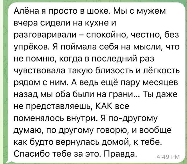 Алёна я просто в шоке. Мы с мужем вчера сидели на кухне и разговаривали – спокойно, честно, без упрёков. Я поймала себя на мысли, что не помню, когда в последний раз чувствовала такую близость и лёгкость рядом с ним. А ведь ещё пару месяцев назад мы оба были на грани… Ты даже не представляешь, КАК все поменялось внутри. Я по-другому думаю, по другому говорю, и вообще как будто вернулась домой, к тебе. Спасибо тебе за это. Правда.