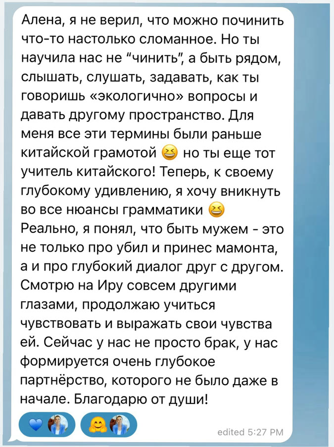 Алена, я не верил, что можно починить что-то настолько сломанное. Но ты научила нас не “чинить”, а быть рядом, слышать, слушать, задавать, как ты говоришь «экологично» вопросы и давать другому пространство. Для меня все эти термины были раньше китайской грамотой, но ты еще тот учитель китайского! Теперь, к своему глубокому удивлению, я хочу вникнуть во все нюансы грамматики. Реально, я понял, что быть мужем - это не только про убил и принес мамонта, а и про глубокий диалог друг с другом. Смотрю на Иру совсем другими глазами, продолжаю учиться чувствовать и выражать свои чувства ей. Сейчас у нас не просто брак, у нас формируется очень глубокое партнёрство, которого не было даже в начале. Благодарю от души!