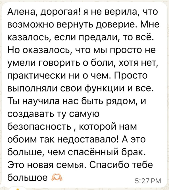 Алена, дорогая! я не верила, что возможно вернуть доверие. Мне казалось, если предали, то всё. Но оказалось, что мы просто не умели говорить о боли, хотя нет, практически ни о чем. Просто выполняли свои функции и все. Ты научила нас быть рядом, и создавать ту самую безопасность, которой нам обоим так недоставало! А это больше, чем спасённый брак. Это новая семья. Спасибо тебе большое