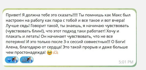 Привет! Я должна тебе это сказать!!!!! Ты помнишь как Макс был настроен на работу как пара с тобой и все такое и вот вчера! Лучше сядь! Говорит такой, ты знаешь, я начинаю чувствовать (чувствовать блин!), что этот подход таки работает! Хочу и плакать и летать! Он начинает чувствовать, что не все потеряно! И это только после 3-х сессий совместных!!! О Боги! Алена, благодарю от сердца! Это такой прорыв и даже больше чем простонадежда!