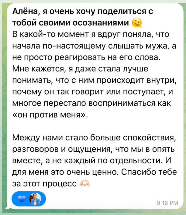 Алёна, я очень хочу поделиться с тобой своими осознаниями. В какой-то момент я вдруг поняла, что начала по-настоящему слышать мужа, а не просто реагировать на его слова. Мне кажется, я даже стала лучше понимать, что с ним происходит внутри, почему он так говорит или поступает, и многое перестало восприниматься как «он против меня». Между нами стало больше спокойствия, разговоров и ощущения, что мы опять вместе, а не каждый по отдельности. И для меня это очень ценно. Спасибо тебе за этот процесс