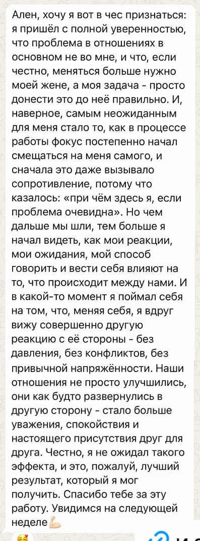 Ален, хочу я вот в чес признаться: я пришёл с полной уверенностью, что проблема в отношениях в основном не во мне, и что, если честно, меняться больше нужно моей жене, а моя задача - просто донести это до неё правильно. И, наверное, самым неожиданным для меня стало то, как в процессе работы фокус постепенно начал смещаться на меня самого, и сначала это даже вызывало сопротивление, потому что казалось: «при чём здесь я, если проблема очевидна». Но чем дальше мы шли, тем больше я начал видеть, как мои реакции, мои ожидания, мой способ говорить и вести себя влияют на то, что происходит между нами. И в какой-то момент я поймал себя на том, что, меняя себя, я вдруг вижу совершенно другую реакцию с её стороны - без давления, без конфликтов, без привычной напряжённости. Наши отношения не просто улучшились, они как будто развернулись в другую сторону - стало больше уважения, спокойствия и настоящего присутствия друг для друга. Честно, я не ожидал такого эффекта, и это, пожалуй, лучший результат, который я мог получить. Спасибо тебе за эту работу. Увидимся на следующей неделе