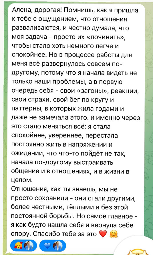 Алена, дорогая! Помнишь, как я пришла к тебе с ощущением, что отношения разваливаются, и честно думала, что моя задача - просто их «починить», чтобы стало хоть немного легче и спокойнее. Но в процессе работы для меня всё развернулось совсем по-другому, потому что я начала видеть не только наши проблемы, а в первую очередь себя - свои «загоны», реакции, свои страхи, свой бег по кругу и паттерны, в которых жила годами и даже не замечала этого. и именно через это стало меняться всё: я стала спокойнее, увереннее, перестала постоянно жить в напряжении и ожидании, что что-то пойдёт не так, начала по-другому выстраивать общение и в отношениях, и в жизни в целом. Отношения, как ты знаешь, мы не просто сохранили - они стали другими, более честными, тёплыми и без этой постоянной борьбы. Но самое главное - я как будто нашла себя и вернула себе опору. Спасибо тебе за это
