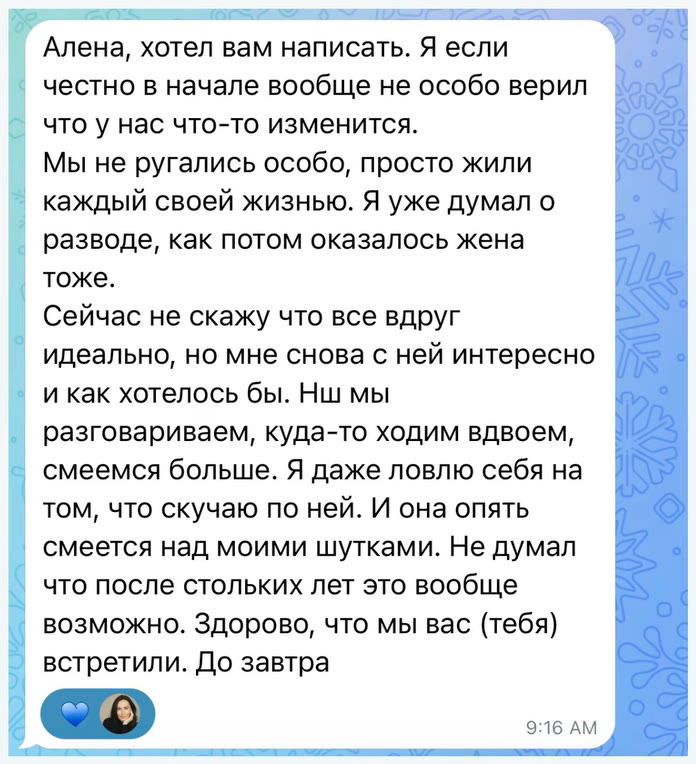 Алена, хотел вам написать. Я если честно в начале вообще не особо верил что у нас что-то изменится. Мы не ругались особо, просто жили каждый своей жизнью. Я уже думал о разводе, как потом оказалось жена тоже. Сейчас не скажу что все вдруг идеально, но мне снова с ней интересно и как хотелось бы. Нш мы разговариваем, куда-то ходим вдвоем, смеемся больше. Я даже ловлю себя на том, что скучаю по ней. И она опять смеется над моими шутками. Не думал что после стольких лет это вообще возможно. Здорово, что мы вас (тебя) встретили. До завтра