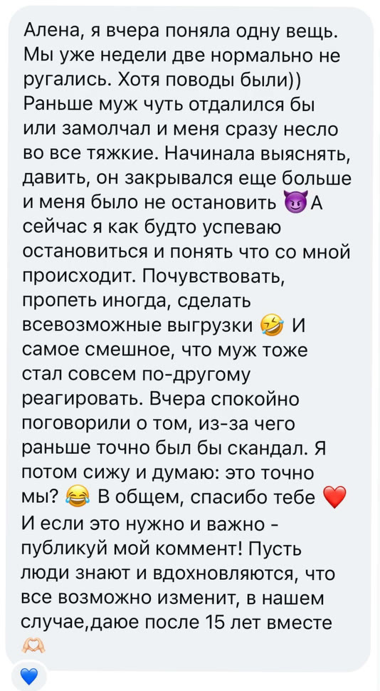 Алена, я вчера поняла одну вещь. Мы уже недели две нормально не ругались. Хотя поводы были)) Раньше муж чуть отдалился бы или замолчал и меня сразу несло во все тяжкие. Начинала выяснять, давить, он закрывался еще больше и меня было не остановить. А сейчас я как будто успеваю остановиться и понять что со мной происходит. Почувствовать, пропеть иногда, сделать всевозможные выгрузки. И самое смешное, что муж тоже стал совсем по-другому реагировать. Вчера спокойно поговорили о том, из-за чего раньше точно был бы скандал. Я потом сижу и думаю: это точно мы? В общем, спасибо тебе. И если это нужно и важно - публикуй мой коммент! Пусть люди знают и вдохновляются, что все возможно изменить, в нашем случае,даже после 15 лет вместе
